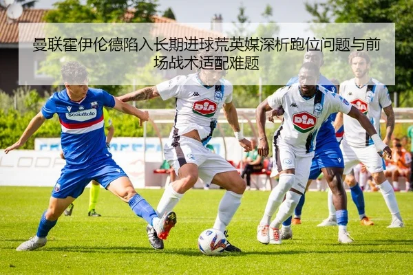 曼联霍伊伦德陷入长期进球荒英媒深析跑位问题与前场战术适配难题