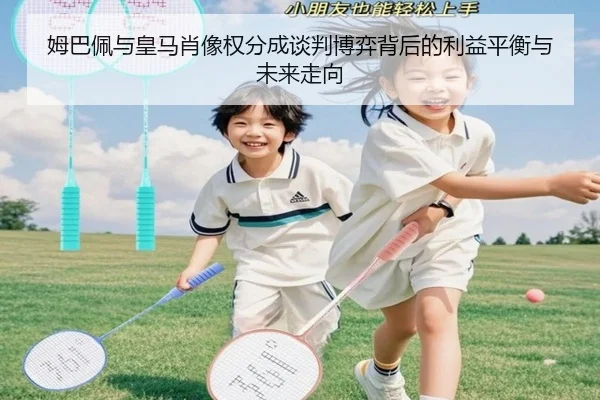 姆巴佩与皇马肖像权分成谈判博弈背后的利益平衡与未来走向