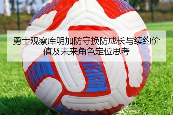 勇士观察库明加防守换防成长与续约价值及未来角色定位思考