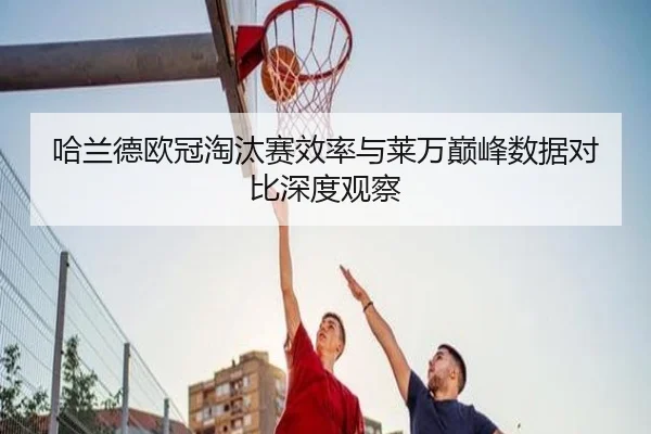 哈兰德欧冠淘汰赛效率与莱万巅峰数据对比深度观察