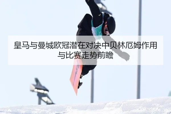 皇马与曼城欧冠潜在对决中贝林厄姆作用与比赛走势前瞻