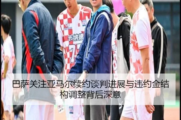 巴萨关注亚马尔续约谈判进展与违约金结构调整背后深意