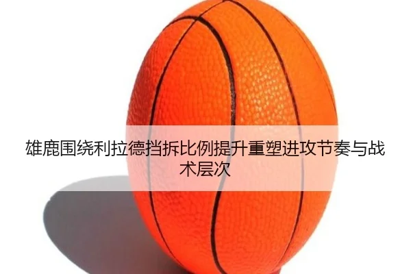 雄鹿围绕利拉德挡拆比例提升重塑进攻节奏与战术层次