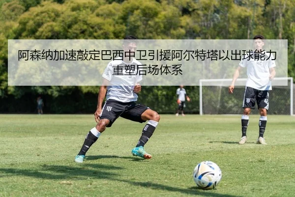 阿森纳加速敲定巴西中卫引援阿尔特塔以出球能力重塑后场体系